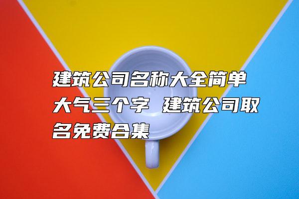 比较顺口的建筑公司名字三个字（比较好听的三个字建筑公司名）