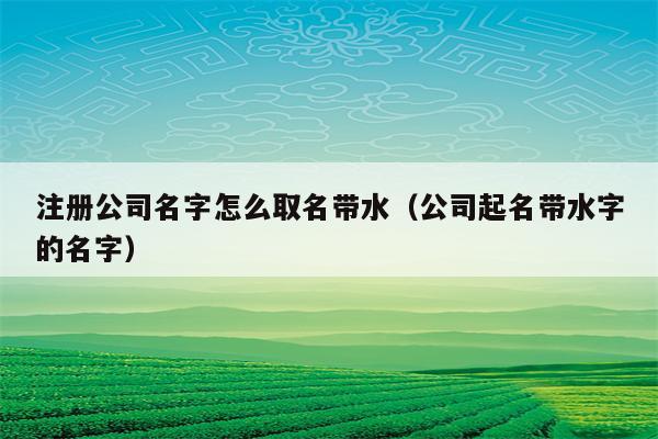 和水有关的公司起名字（和水有关的公司起名字有哪些）